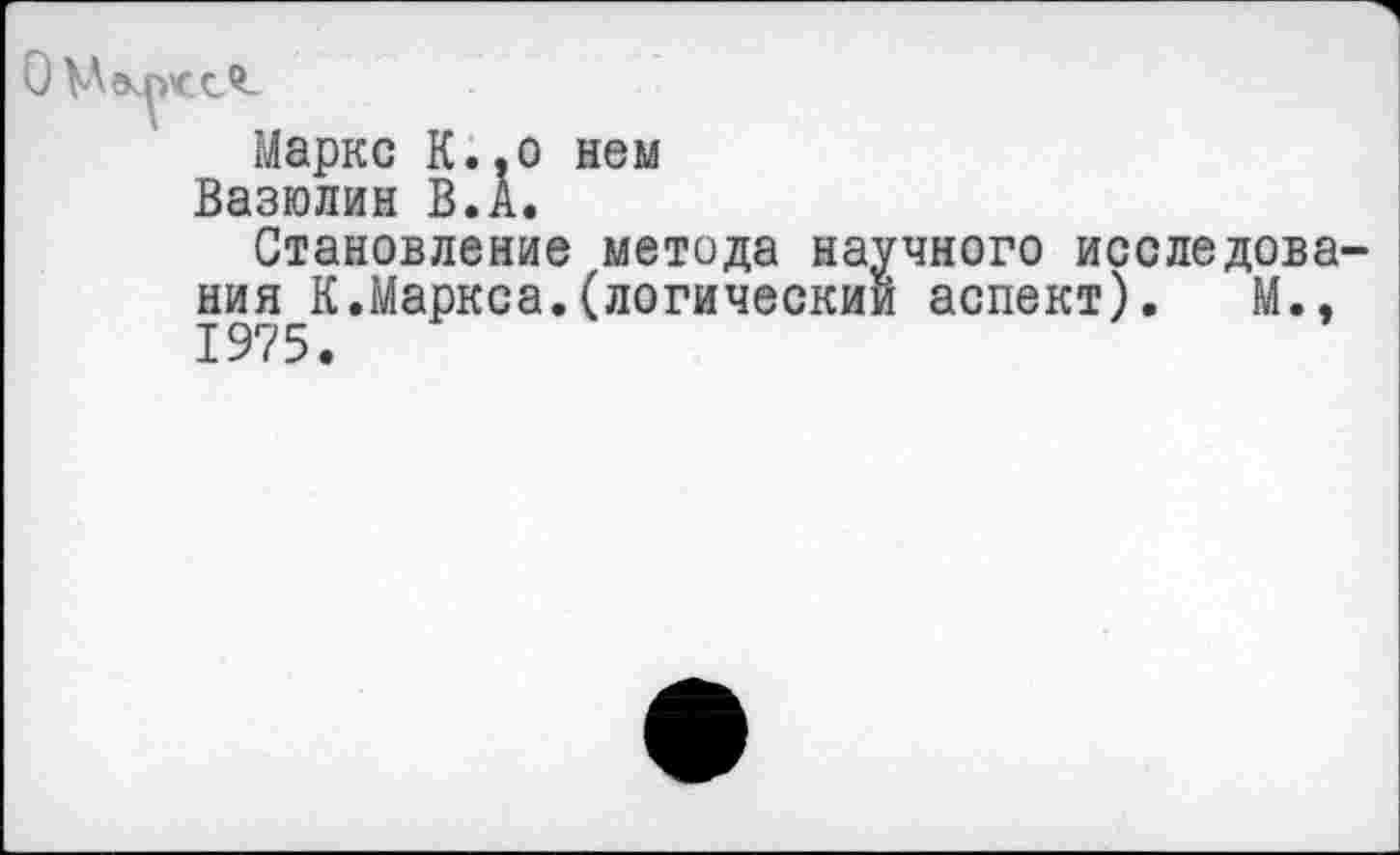 ﻿Маркс К., о нем
Вазюлин В.А.
Становление метода научного исследова ния К.Маркса.(логический аспект). М., 1975.